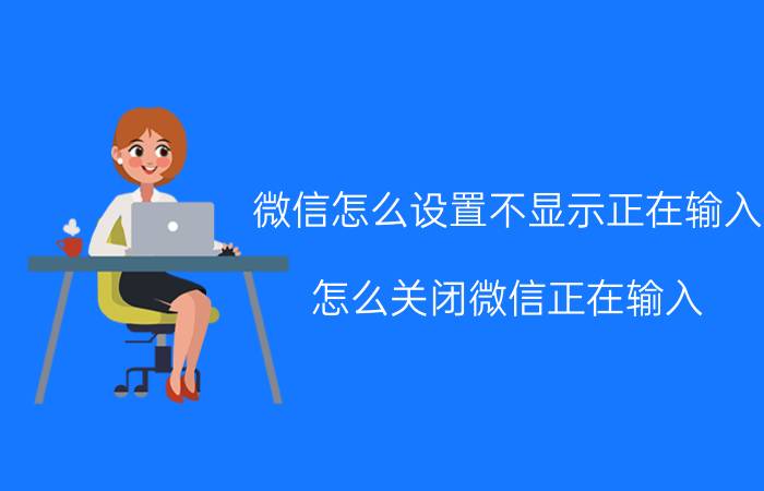 微信怎么设置不显示正在输入 怎么关闭微信正在输入？